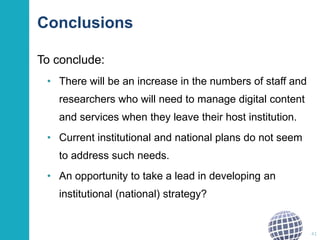 Conclusions
To conclude:
• There will be an increase in the numbers of staff and
researchers who will need to manage digital content
and services when they leave their host institution.
• Current institutional and national plans do not seem
to address such needs.
• An opportunity to take a lead in developing an
institutional (national) strategy?
41
 
