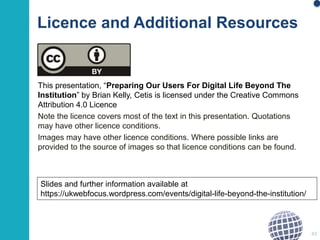 This presentation, “Preparing Our Users For Digital Life Beyond The
Institution” by Brian Kelly, Cetis is licensed under the Creative Commons
Attribution 4.0 Licence
Note the licence covers most of the text in this presentation. Quotations
may have other licence conditions.
Images may have other licence conditions. Where possible links are
provided to the source of images so that licence conditions can be found.
43
Slides and further information available at
https://ukwebfocus.wordpress.com/events/digital-life-beyond-the-institution/
Licence and Additional Resources
 