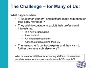 The Challenge – for Many of Us!
What happens when:
• “The axeman cometh” and staff are made redundant or
take early retirement?
• They wish to continue to exploit their professional
interests as:
 In a new organisation
 A consultant
 An itinerant researcher
 A means of developing their CV
• The researcher’s contract expires and they wish to
further their research elsewhere?
6
Who has responsibilities for ensuring staff and researchers
are able to respond appropriately to such ‘life events’?
 