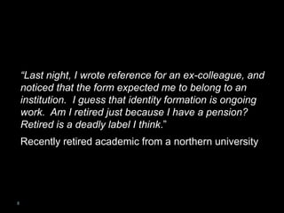 VIEW OF A RETIRED
ACADEMIC
“Last night, I wrote reference for an ex-colleague, and
noticed that the form expected me to belong to an
institution. I guess that identity formation is ongoing
work. Am I retired just because I have a pension?
Retired is a deadly label I think.”
Recently retired academic from a northern university
8
 