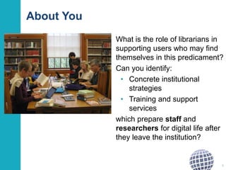 About You
What is the role of librarians in
supporting users who may find
themselves in this predicament?
Can you identify:
• Concrete institutional
strategies
• Training and support
services
which prepare staff and
researchers for digital life after
they leave the institution?
9
 