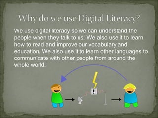 We use digital literacy so we can understand the people when they talk to us. We also use it to learn how to read and improve our vocabulary and education. We also use it to learn other languages to communicate with other people from around the whole world. 