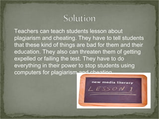 Teachers can teach students lesson about plagiarism and cheating. They have to tell students that these kind of things are bad for them and their education. They also can threaten them of getting expelled or failing the test. They have to do everything in their power to stop students using computers for plagiarism and cheating. 