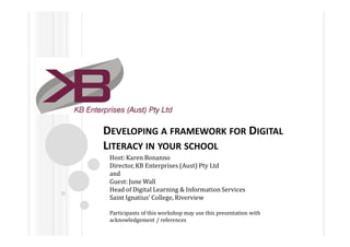 DEVELOPING A FRAMEWORK FOR DIGITAL
LITERACY IN YOUR SCHOOL
 Host: Karen Bonanno
 Director, KB Enterprises (Aust) Pty Ltd
 and
 Guest: June Wall
 Head of Digital Learning & Information Services
 Saint Ignatius’ College, Riverview

 Participants of this workshop may use this presentation with
 acknowledgement / references
 