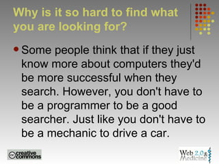 Why is it so hard to find what you are looking for?  Some people think that if they just know more about computers they'd be more successful when they search. However, you don't have to be a programmer to be a good searcher. Just like you don't have to be a mechanic to drive a car.  
