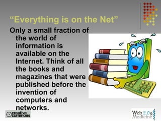 “Everything is on the Net” Only a small fraction of the world of information is available on the Internet. Think of all the books and magazines that were published before the invention of computers and networks.   