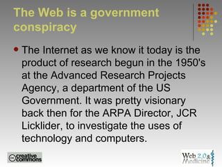 The Web is a government conspiracy The Internet as we know it today is the product of research begun in the 1950's at the Advanced Research Projects Agency, a department of the US Government. It was pretty visionary back then for the ARPA Director, JCR Licklider, to investigate the uses of technology and computers.  