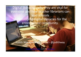 Digital literacies: why they are vital
for everyone and how teacher
librarians can lead schools
in developing digital literacies for
the entire school community.
Digital literacies: why they are vital for
everyone and how teacher librarians can
lead schools
in developing digital literacies for the
entire school community.
Judith Way Kew High School - @judithway
cc licenced Flickr photo shared by Jenn Vargus
 