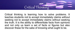 Critical Thinking
Critical thinking is learning how to solve problems. It
teaches students not to accept immediately claims without
seeking not to accept immediately claims without seeking
the truth. It is the ability to differentiate facts from opinions
and not only us learn a set of facts or figures but also
discover these for the sake of knowing what ought to be.
 
