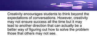 Creativity encourages students to think beyond the
expectations of conversations. However, creativity
may not ensure success all the time but it may
lead to another direction that can actually be a
better way of figuring out how to solve the problem
those that others may not see.
 