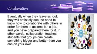 Collaboration
Eventually when they leave school,
they will definitely see the need to
know how to collaborate with others in
order for them to accomplish a job,
and you have prepared them for it. In
other words, collaboration teaches
students that groups can create
something bigger and better than you
can on your own.
 