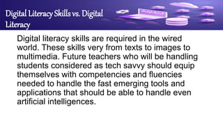 Digital Literacy Skills vs. Digital
Literacy
Digital literacy skills are required in the wired
world. These skills very from texts to images to
multimedia. Future teachers who will be handling
students considered as tech savvy should equip
themselves with competencies and fluencies
needed to handle the fast emerging tools and
applications that should be able to handle even
artificial intelligences.
 
