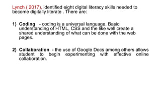 Lynch ( 2017), identified eight digital literacy skills needed to
become digitally literate . There are:
1) Coding - coding is a universal language. Basic
understanding of HTML, CSS and the like well create a
shared understanding of what can be done with the web
pages.
2) Collaboration - the use of Google Docs among others allows
student to begin experimenting with effective online
collaboration.
 