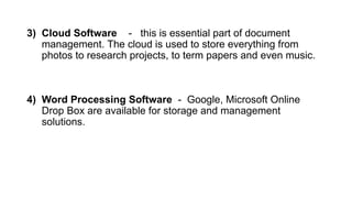 3) Cloud Software - this is essential part of document
management. The cloud is used to store everything from
photos to research projects, to term papers and even music.
4) Word Processing Software - Google, Microsoft Online
Drop Box are available for storage and management
solutions.
 