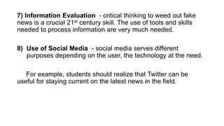 7) Information Evaluation - critical thinking to weed out fake
news is a crucial 21st century skill. The use of tools and skills
needed to process information are very much needed.
8) Use of Social Media - social media serves different
purposes depending on the user, the technology at the need.
For example, students should realize that Twitter can be
useful for staying current on the latest news in the field.
 