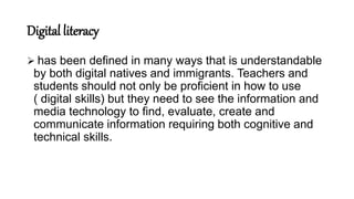 Digital literacy
 has been defined in many ways that is understandable
by both digital natives and immigrants. Teachers and
students should not only be proficient in how to use
( digital skills) but they need to see the information and
media technology to find, evaluate, create and
communicate information requiring both cognitive and
technical skills.
 