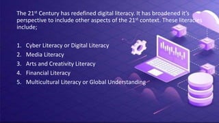 The 21st Century has redefined digital literacy. It has broadened it’s
perspective to include other aspects of the 21st context. These literacies
include;
1. Cyber Literacy or Digital Literacy
2. Media Literacy
3. Arts and Creativity Literacy
4. Financial Literacy
5. Multicultural Literacy or Global Understanding
 