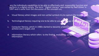  are the individuals capabilities to be able to effectively and responsibly function and
perform in a digital society. The term “ Digital Literacy” was coined by Paul Gilster in
1997 and it came from the discussion of the concepts on;
a. Visual literacy when images and non-verbal symbols try to capture the knowledge.
b. Technological literacy requiring one to be able to use technology in addressing a need
c. Computer literacy, which in 1980s started to become a household item manipulated to
achieve one’s target; and
d. Information literacy which refers to the finding, evaluating, using and sharing of
information.
 