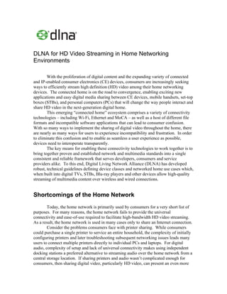 DLNA for HD Video Streaming in Home Networking
Environments

        With the proliferation of digital content and the expanding variety of connected
and IP-enabled consumer electronics (CE) devices, consumers are increasingly seeking
ways to efficiently stream high definition (HD) video among their home networking
devices. The connected home is on the road to convergence, enabling exciting new
applications and easy digital media sharing between CE devices, mobile handsets, set-top
boxes (STBs), and personal computers (PCs) that will change the way people interact and
share HD video in the next-generation digital home.
        This emerging “connected home” ecosystem comprises a variety of connectivity
technologies – including Wi-Fi, Ethernet and MoCA – as well as a host of different file
formats and incompatible software applications that can lead to consumer confusion.
With so many ways to implement the sharing of digital video throughout the home, there
are nearly as many ways for users to experience incompatibility and frustration. In order
to eliminate this confusion and to enable as seamless a user experience as possible,
devices need to interoperate transparently.
        The key means for enabling these connectivity technologies to work together is to
bring together proven and established network and multimedia standards into a single
consistent and reliable framework that serves developers, consumers and service
providers alike. To this end, Digital Living Network Alliance (DLNA) has developed
robust, technical guidelines defining device classes and networked home use cases which,
when built into digital TVs, STBs, Blu-ray players and other devices allow high-quality
streaming of multimedia content over wireless and wired connections.


Shortcomings of the Home Network
        Today, the home network is primarily used by consumers for a very short list of
purposes. For many reasons, the home network fails to provide the universal
connectivity and ease-of-use required to facilitate high-bandwidth HD video streaming.
As a result, the home network is used in many cases only to share an Internet connection.
        Consider the problems consumers face with printer sharing. While consumers
could purchase a single printer to service an entire household, the complexity of initially
configuring printers and later troubleshooting subsequent networking issues leads many
users to connect multiple printers directly to individual PCs and laptops. For digital
audio, complexity of setup and lack of universal connectivity makes using independent
docking stations a preferred alternative to streaming audio over the home network from a
central storage location. If sharing printers and audio wasn’t complicated enough for
consumers, then sharing digital video, particularly HD video, can present an even more
 