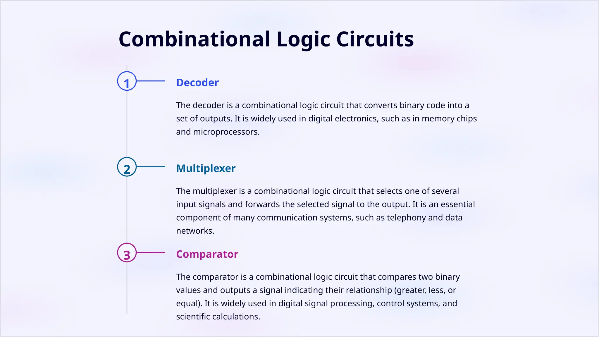 Combinational Logic Circuits
1 Decoder
The decoder is a combinational logic circuit that converts binary code into a
set of outputs. It is widely used in digital electronics, such as in memory chips
and microprocessors.
2 Multiplexer
The multiplexer is a combinational logic circuit that selects one of several
input signals and forwards the selected signal to the output. It is an essential
component of many communication systems, such as telephony and data
networks.
3 Comparator
The comparator is a combinational logic circuit that compares two binary
values and outputs a signal indicating their relationship (greater, less, or
equal). It is widely used in digital signal processing, control systems, and
scientific calculations.
 
