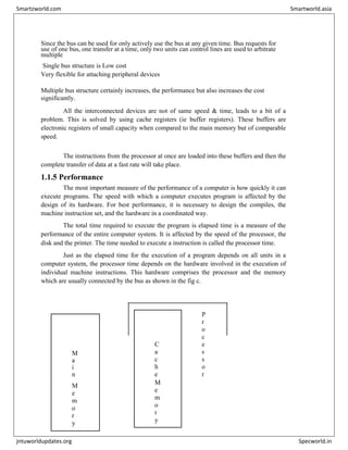 Since the bus can be used for only actively use the bus at any given time. Bus requests for
use of one bus, one transfer at a time, only two units can control lines are used to arbitrate
multiple
Single bus structure is Low cost
Very flexible for attaching peripheral devices
Multiple bus structure certainly increases, the performance but also increases the cost
significantly.
All the interconnected devices are not of same speed & time, leads to a bit of a
problem. This is solved by using cache registers (ie buffer registers). These buffers are
electronic registers of small capacity when compared to the main memory but of comparable
speed.
The instructions from the processor at once are loaded into these buffers and then the
complete transfer of data at a fast rate will take place.
1.1.5 Performance
The most important measure of the performance of a computer is how quickly it can
execute programs. The speed with which a computer executes program is affected by the
design of its hardware. For best performance, it is necessary to design the compiles, the
machine instruction set, and the hardware in a coordinated way.
The total time required to execute the program is elapsed time is a measure of the
performance of the entire computer system. It is affected by the speed of the processor, the
disk and the printer. The time needed to execute a instruction is called the processor time.
Just as the elapsed time for the execution of a program depends on all units in a
computer system, the processor time depends on the hardware involved in the execution of
individual machine instructions. This hardware comprises the processor and the memory
which are usually connected by the bus as shown in the fig c.


C
a
c
h
e
P
r
o
c
e
s
s
o
r
M
a
i
n
M
e
m
o
r
y
M
e
m
o
r
y
Smartzworld.com Smartworld.asia
jntuworldupdates.org Specworld.in
 