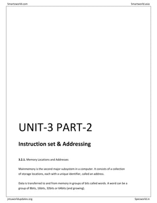UNIT-3 PART-2
Instruction set & Addressing
3.2.1. Memory Locations and Addresses
Mainmemory is the second major subsystem in a computer. It consists of a collection
of storage locations, each with a unique identifier, called an address.
Data is transferred to and from memory in groups of bits called words. A word can be a
group of 8bits, 16bits, 32bits or 64bits (and growing).
Smartzworld.com Smartworld.asia
jntuworldupdates.org Specworld.in
 
