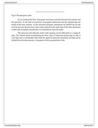 
Fig d: The processor cache
Let us examine the flow of program instructions and data between the memory and
the processor. At the start of execution, all program instructions and the required data are
stored in the main memory. As the execution proceeds, instructions are fetched one by one
over the bus into the processor, and a copy is placed in the cache later if the same instruction
or data item is needed a second time, it is read directly from the cache.
The processor and relatively small cache memory can be fabricated on a single IC
chip. The internal speed of performing the basic steps of instruction processing on chip is
very high and is considerably faster than the speed at which the instruction and data can be
fetched from the main memory. A program will be executed faster if the
Smartzworld.com Smartworld.asia
jntuworldupdates.org Specworld.in
 