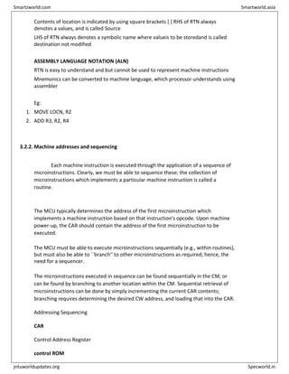 Contents of location is indicated by using square brackets [ ] RHS of RTN always
denotes a values, and is called Source
LHS of RTN always denotes a symbolic name where valueis to be storedand is called
destination not modified
ASSEMBLY LANGUAGE NOTATION (ALN)
RTN is easy to understand and but cannot be used to represent machine instructions
Mnemonics can be converted to machine language, which processor understands using
assembler
Eg:
1. MOVE LOCN, R2
2. ADD R3, R2, R4
3.2.2. Machine addresses and sequencing
Each machine instruction is executed through the application of a sequence of
microinstructions. Clearly, we must be able to sequence these; the collection of
microinstructions which implements a particular machine instruction is called a
routine.
The MCU typically determines the address of the first microinstruction which
implements a machine instruction based on that instruction's opcode. Upon machine
power-up, the CAR should contain the address of the first microinstruction to be
executed.
The MCU must be able to execute microinstructions sequentially (e.g., within routines),
but must also be able to ``branch'' to other microinstructions as required; hence, the
need for a sequencer.
The microinstructions executed in sequence can be found sequentially in the CM, or
can be found by branching to another location within the CM. Sequential retrieval of
microinstructions can be done by simply incrementing the current CAR contents;
branching requires determining the desired CW address, and loading that into the CAR.
Addressing Sequencing
CAR
Control Address Register
control ROM
Smartzworld.com Smartworld.asia
jntuworldupdates.org Specworld.in
 
