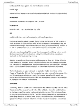 hardware which maps opcode into microinstruction address
branch logic
determines how the next CAR value will be determined from all the various possibilities
multiplexors
implements choice of branch logic for next CAR value
incrementer
generates CAR + 1 as a possible next CAR value
SBR
used to hold return address for subroutine-call branch operations
Conditional branches are necessary in the microprogram. We must be able to perform
some sequences of micro-ops only when certain situations or conditions exist (e.g., for
conditional branching at the machine instruction level); to implement these, we need to
be able to conditional execute or avoid certain microinstructions within routines.
Subroutine branches are helpful to have at the microprogram level. Many routines contain
identical sequences of microinstructions; putting them into subroutines allows those
routines to be shorter, thus saving memory.
Mapping of opcodes to microinstruction addresses can be done very simply. When the
CM is designed, a ``required'' length is determine for the machine instruction routines
(i.e., the length of the longest one). This is rounded up to the next power of 2, yielding a
value k such that 2 k microinstructions will be sufficient to implement any routine.
The first instruction of each routine will be located in the CM at multiples of this
``required'' length. Say this is N. The first routine is at 0; the next, at N; the next, at 2*N;
etc. This can be accomplished very easily. For instance, with a four-bit opcode and
routine length of four microinstructions, k is two; generate the microinstruction address
by appending two zero bits to the opcode:
addressing
Alternately, the n-bit opcode value can be used as the ``address'' input of a 2n x M ROM;
the contents of the selected ``word'' in the ROM will be the desired M-bit CAR address
for the beginning of the routine implementing that instruction. (This technique allows
for variable-length routines in the CM.) >pp We choose between all the possible ways of
generating CAR values by feeding them all into a multiplexor bank, and implementing
special branch logic which will determine how the muxes will pass on the next address
Smartzworld.com Smartworld.asia
jntuworldupdates.org Specworld.in
 