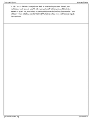 to the CAR. As there are four possible ways of determining the next address, the
multiplexor bank is made up of N 4x1 muxes, where N is the number of bits in the
address of a CW. The branch logic is used to determine which of the four possible ``next
address'' values is to be passed on to the CAR; its two output lines are the select inputs
for the muxes
Smartzworld.com Smartworld.asia
jntuworldupdates.org Specworld.in
 