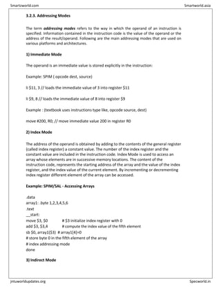 3.2.3. Addressing Modes
The term addressing modes refers to the way in which the operand of an instruction is
specified. Information contained in the instruction code is the value of the operand or the
address of the result/operand. Following are the main addressing modes that are used on
various platforms and architectures.
1) Immediate Mode
The operand is an immediate value is stored explicitly in the instruction:
Example: SPIM ( opcode dest, source)
li $11, 3 // loads the immediate value of 3 into register $11
li $9, 8 // loads the immediate value of 8 into register $9
Example : (textbook uses instructions type like, opcode source, dest)
move #200, R0; // move immediate value 200 in register R0
2) Index Mode
The address of the operand is obtained by adding to the contents of the general register
(called index register) a constant value. The number of the index register and the
constant value are included in the instruction code. Index Mode is used to access an
array whose elements are in successive memory locations. The content of the
instruction code, represents the starting address of the array and the value of the index
register, and the index value of the current element. By incrementing or decrementing
index register different element of the array can be accessed.
Example: SPIM/SAL - Accessing Arrays
.data
array1: .byte 1,2,3,4,5,6
.text
__start:
move $3, $0 # $3 initialize index register with 0
add $3, $3,4 # compute the index value of the fifth element
sb $0, array1($3) # array1[4]=0
# store byte 0 in the fifth element of the array
# index addressing mode
done
3) Indirect Mode
Smartzworld.com Smartworld.asia
jntuworldupdates.org Specworld.in
 