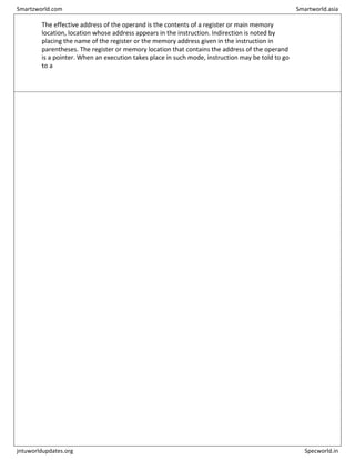 The effective address of the operand is the contents of a register or main memory
location, location whose address appears in the instruction. Indirection is noted by
placing the name of the register or the memory address given in the instruction in
parentheses. The register or memory location that contains the address of the operand
is a pointer. When an execution takes place in such mode, instruction may be told to go
to a
Smartzworld.com Smartworld.asia
jntuworldupdates.org Specworld.in
 