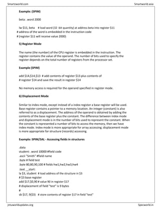 Example: (SPIM)
beta: .word 2000
lw $11, beta # load word (32 -bit quantity) at address beta into register $11
# address of the word is embedded in the instruction code
# (register $11 will receive value 2000)
5) Register Mode
The name (the number) of the CPU register is embedded in the instruction. The
register contains the value of the operand. The number of bits used to specify the
register depends on the total number of registers from the processor set.
Example (SPIM)
add $14,$14,$13 # add contents of register $13 plus contents of
# register $14 and save the result in register $14
No memory access is required for the operand specified in register mode.
6) Displacement Mode
Similar to index mode, except instead of a index register a base register will be used.
Base register contains a pointer to a memory location. An integer (constant) is also
referred to as a displacement. The address of the operand is obtained by adding the
contents of the base register plus the constant. The difference between index mode
and displacement mode is in the number of bits used to represent the constant. When
the constant is represented a number of bits to access the memory, then we have
index mode. Index mode is more appropriate for array accessing; displacement mode
is more appropriate for structure (records) accessing.
Example: SPIM/SAL - Accessing fields in structures
.data
student: .word 10000 #field code
.ascii "Smith" #field name
.byte # field test
.byte 80,80,90,100 # fields hw1,hw2,hw3,hw4
.text __start:
la $3, student # load address of the structure in $3
# $3 base register
add $17,$0,90 # value 90 in register $17
# displacement of field "test" is 9 bytes
#
sb $17, 9($3) # store contents of register $17 in field "test"
Smartzworld.com Smartworld.asia
jntuworldupdates.org Specworld.in
 