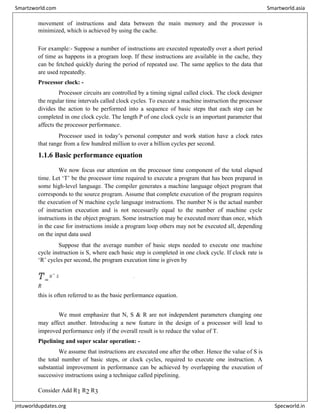 movement of instructions and data between the main memory and the processor is
minimized, which is achieved by using the cache.
For example:- Suppose a number of instructions are executed repeatedly over a short period
of time as happens in a program loop. If these instructions are available in the cache, they
can be fetched quickly during the period of repeated use. The same applies to the data that
are used repeatedly.
Processor clock: -
Processor circuits are controlled by a timing signal called clock. The clock designer
the regular time intervals called clock cycles. To execute a machine instruction the processor
divides the action to be performed into a sequence of basic steps that each step can be
completed in one clock cycle. The length P of one clock cycle is an important parameter that
affects the processor performance.
Processor used in today’s personal computer and work station have a clock rates
that range from a few hundred million to over a billion cycles per second.
1.1.6 Basic performance equation
We now focus our attention on the processor time component of the total elapsed
time. Let ‘T’ be the processor time required to execute a program that has been prepared in
some high-level language. The compiler generates a machine language object program that
corresponds to the source program. Assume that complete execution of the program requires
the execution of N machine cycle language instructions. The number N is the actual number
of instruction execution and is not necessarily equal to the number of machine cycle
instructions in the object program. Some instruction may be executed more than once, which
in the case for instructions inside a program loop others may not be executed all, depending
on the input data used
Suppose that the average number of basic steps needed to execute one machine
cycle instruction is S, where each basic step is completed in one clock cycle. If clock rate is
‘R’ cycles per second, the program execution time is given by
T=
N
×
S
R
this is often referred to as the basic performance equation.
We must emphasize that N, S & R are not independent parameters changing one
may affect another. Introducing a new feature in the design of a processor will lead to
improved performance only if the overall result is to reduce the value of T.
Pipelining and super scalar operation: -
We assume that instructions are executed one after the other. Hence the value of S is
the total number of basic steps, or clock cycles, required to execute one instruction. A
substantial improvement in performance can be achieved by overlapping the execution of
successive instructions using a technique called pipelining.
Consider Add R1 R2 R3
Smartzworld.com Smartworld.asia
jntuworldupdates.org Specworld.in
 