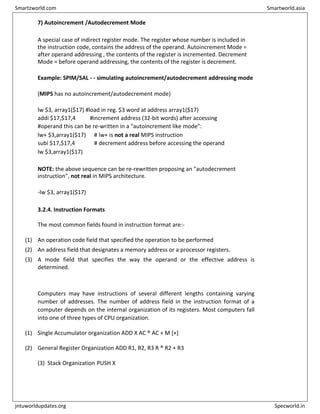 7) Autoincrement /Autodecrement Mode
A special case of indirect register mode. The register whose number is included in
the instruction code, contains the address of the operand. Autoincrement Mode =
after operand addressing , the contents of the register is incremented. Decrement
Mode = before operand addressing, the contents of the register is decrement.
Example: SPIM/SAL - - simulating autoincrement/autodecrement addressing mode
(MIPS has no autoincrement/autodecrement mode)
lw $3, array1($17) #load in reg. $3 word at address array1($17)
addi $17,$17,4 #increment address (32-bit words) after accessing
#operand this can be re-written in a "autoincrement like mode":
lw+ $3,array1($17) # lw+ is not a real MIPS instruction
subi $17,$17,4 # decrement address before accessing the operand
lw $3,array1($17)
NOTE: the above sequence can be re-rewritten proposing an "autodecrement
instruction", not real in MIPS architecture.
-lw $3, array1($17)
3.2.4. Instruction Formats
The most common fields found in instruction format are:-
(1) An operation code field that specified the operation to be performed
(2) An address field that designates a memory address or a processor registers.
(3) A mode field that specifies the way the operand or the effective address is
determined.
Computers may have instructions of several different lengths containing varying
number of addresses. The number of address field in the instruction format of a
computer depends on the internal organization of its registers. Most computers fall
into one of three types of CPU organization.
(1) Single Accumulator organization ADD X AC ® AC + M [×]
(2) General Register Organization ADD R1, R2, R3 R ® R2 + R3
(3) Stack Organization PUSH X
Smartzworld.com Smartworld.asia
jntuworldupdates.org Specworld.in
 