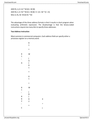 ADD R1, A, B A1 ® M [A] + M [B]
ADD R2, C, D R2 ® M [C] + M [B] X = (A + B) * (C + A)
MUL X, R1, R2 M [X] R1 * R2
The advantage of the three address formats is that it results in short program when
evaluating arithmetic expression. The disadvantage is that the binary-coded
instructions require too many bits to specify three addresses.
Two Address Instruction
Most common in commercial computers. Each address field can specify either a
processes register on a memory word.
M
O
V
R
1
,
A
R
1
®
M
[
A
]
A
D
D
R
1
,
B
R
1
®
R
1
+
M
[
B
]
M
O
V
R
2
,
C
R
2
®
X
=
(
Smartzworld.com Smartworld.asia
jntuworldupdates.org Specworld.in
 