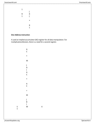 O
V
1
R
1
[
X
]
®
R
1
One Address instruction
It used an implied accumulator (AC) register for all data manipulation. For
multiplication/division, there is a need for a second register.
L
O
A
D A
A
C
®
M
[
A
]
A
D
D B
A
C
®
A
C
+
M
[
B
]
S
T
M X
Smartzworld.com Smartworld.asia
jntuworldupdates.org Specworld.in
 