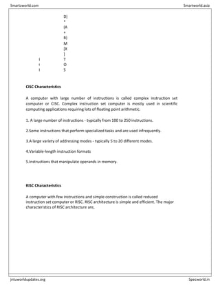D)
*
(A
+
B)
P
O
P X
M
[X
]
T
O
S
CISC Characteristics
A computer with large number of instructions is called complex instruction set
computer or CISC. Complex instruction set computer is mostly used in scientific
computing applications requiring lots of floating point arithmetic.
1. A large number of instructions - typically from 100 to 250 instructions.
2.Some instructions that perform specialized tasks and are used infrequently.
3.A large variety of addressing modes - typically 5 to 20 different modes.
4.Variable-length instruction formats
5.Instructions that manipulate operands in memory.
RISC Characteristics
A computer with few instructions and simple construction is called reduced
instruction set computer or RISC. RISC architecture is simple and efficient. The major
characteristics of RISC architecture are,
Smartzworld.com Smartworld.asia
jntuworldupdates.org Specworld.in
 