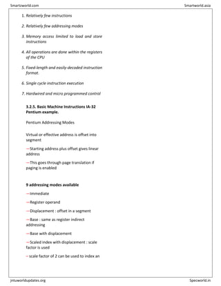 1. Relatively few instructions
2. Relatively few addressing modes
3. Memory access limited to load and store
instructions
4. All operations are done within the registers
of the CPU
5. Fixed-length and easily-decoded instruction
format.
6. Single cycle instruction execution
7. Hardwired and micro programmed control
3.2.5. Basic Machine Instructions IA-32
Pentium example.
Pentium Addressing Modes
Virtual or effective address is offset into
segment
—Starting address plus offset gives linear
address
—This goes through page translation if
paging is enabled
9 addressing modes available
—Immediate
—Register operand
—Displacement : offset in a segment
—Base : same as register indirect
addressing
—Base with displacement
—Scaled index with displacement : scale
factor is used
– scale factor of 2 can be used to index an
Smartzworld.com Smartworld.asia
jntuworldupdates.org Specworld.in
 