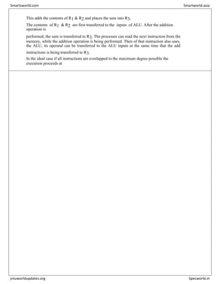 This adds the contents of R1 & R2 and places the sum into R3.
The contents of R1 & R2 are first transferred to the inputs of ALU. After the addition
operation is
performed, the sum is transferred to R3. The processor can read the next instruction from the
memory, while the addition operation is being performed. Then of that instruction also uses,
the ALU, its operand can be transferred to the ALU inputs at the same time that the add
instructions is being transferred to R3.
In the ideal case if all instructions are overlapped to the maximum degree possible the
execution proceeds at
Smartzworld.com Smartworld.asia
jntuworldupdates.org Specworld.in
 