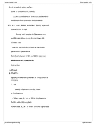 Prefix bytes Instruction prefixes
LOCK or one of repeat prefixes
LOCK is used to ensure exclusive use of shared
memory in multiprocessor environments
REP, REPE, REPZ, REPNE, and REPNZ Specify repeated
operation on strings
Repeat until counter in CX goes zero or
until the condition is met Segment override
Address size
Switches between 32-bit and 16-bit address
generation Operand size
Switches between 32-bit and 16-bit operands
Pentium Instruction Formats
Instruction
1. Opcode
2. ModR/m
Specify whether an operand is in a register or in
memory
3. SIB
Specify fully the addressing mode
4.Displacement
– When used, 8-, 16-, or 32-bit displacement
field is added 5.Immediate
When used, 8-, 16-, or 32-bit operand is provided
Smartzworld.com Smartworld.asia
jntuworldupdates.org Specworld.in
 