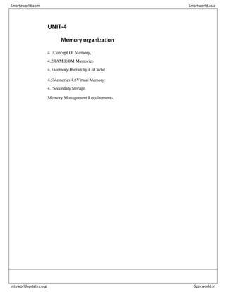 UNIT-4
Memory organization
4.1Concept Of Memory,
4.2RAM,ROM Memories
4.3Memory Hierarchy 4.4Cache
4.5Memories 4.6Virtual Memory,
4.7Secondary Storage,
Memory Management Requirements.
Smartzworld.com Smartworld.asia
jntuworldupdates.org Specworld.in
 