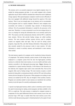4.1 MEMORY HIERARCHY
The memory unit is an essential component in any digital computer since it is
needed for storing programs and data. A very small computer with a limited
application may be able to fulfill its intended task without the need of additional
storage capacity. Most general-purpose computers would run more efficiently if
they were equipped with additional storage beyond the capacity of the main
memory. There is just not enough space in one memory unit to accommodate
all the programs used in a typical computer. Moreover, most computer users
accumulate and continue to accumulate large amounts of data-processing
software. Not all accumulated information is needed by the processor at the
same time. Therefore, it is more economical to use low-cost storage devices to
serve as a backup for storing the information that is not currently used by the
CPU. The memory unit that communicates directly with the CPU is called the
main memory. Devices that provide backup storage are called auxiliary
memory. The most common auxiliary memory devices used in computer
systems are magnetic disks and tapes. They are used for storing system
programs, large data files, and other backup information. Only programs and
data currently needed by the processor reside in main memory. All other
information is stored in auxiliary memory and transferred to main memory
when needed.
The total memory capacity of a computer can be visualized as being a hierarchy
of components. The memory hierarchy system consists of tall storage devices
employed in a computer system from the slow but high-capacity auxiliary
memory to a relatively faster main memory, to an even smaller and faster cache
memory accessible to the high-speed processing logic. Figure illustrates the
components in a typical memory hierarchy. At the bottom of the hierarchy are
the relatively slow magnetic tapes used to store removable files. Next are the
magnetic disks used as backup storage. The main memory occupies a central
position by being able to communicate directly with the CPU and with auxiliary
memory devices through an I/O processor. When programs not residing in main
memory are needed by the CPU, they are brought in from auxiliary memory.
Programs not currently needed in main memory are transferred into auxiliary
memory to provide space for currently used programs and data.
A special very-high speed memory called a cache is sometimes used to increase
the speed of processing by making current programs and data available to the
CPU at a rapid rate. The cache memory is employed in computer systems to
compensate for the speed differential between main memory access time and
processor logic. CPU logic is usually faster than main memory access time,
with the result that processing speed is limited primarily by the speed of main
Smartzworld.com Smartworld.asia
jntuworldupdates.org Specworld.in
 