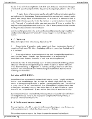 the rate of one instruction completed in each clock cycle. Individual instructions still require
several clock cycles to complete. But for the purpose of computing T, effective value of S is
1.
A higher degree of concurrency can be achieved if multiple instructions pipelines
are implemented in the processor. This means that multiple functional units are used creating
parallel paths through which different instructions can be executed in parallel with such an
arrangement, it becomes possible to start the execution of several instructions in every clock
cycle. This mode of operation is called superscalar execution. If it can be sustained for a
long time during program execution the effective value of S can be reduced to less than one.
But the parallel execution must preserve logical
correctness of programs, that is the results produced must be same as those produced by the
serial execution of program instructions. Now a days may processor are designed in this
manner.
1.1.7 Clock rate
These are two possibilities for increasing the clock rate ‘R’.
1. Improving the IC technology makes logical circuit faster, which reduces the time of
execution of basic steps. This allows the clock period P, to be reduced and the clock rate R
to be increased.
2. Reducing the amount of processing done in one basic step also makes it possible to
reduce the clock period P. however if the actions that have to be performed by an
instructions remain the same, the number of basic steps needed may increase.
Increase in the value ‘R’ that are entirely caused by improvements in IC technology affects
all aspects of the processor’s operation equally with the exception of the time it takes to
access the main memory. In the presence of cache the percentage of accesses to the main
memory is small. Hence much of the performance gain excepted from the use of faster
technology can be realized.
Instruction set CISC & RISC:-
Simple instructions require a small number of basic steps to execute. Complex instructions
involve a large number of steps. For a processor that has only simple instruction a large
number of instructions may be needed to perform a given programming task. This could lead
to a large value of ‘N’ and a small value of ‘S’ on the other hand if individual instructions
perform more complex operations, a fewer instructions will be needed, leading to a lower
value of N and a larger value of S. It is not obvious if one choice is better than the other.
But complex instructions combined with pipelining (effective value of S ¿
1) would achieve
one best performance. However, it is much easier to implement efficient pipelining in
processors with simple instruction sets.
1.1.8 Performance measurements
It is very important to be able to access the performance of a computer, comp designers use
performance estimates to evaluate the effectiveness of new features.
The previous argument suggests that the performance of a computer is given by the
Smartzworld.com Smartworld.asia
jntuworldupdates.org Specworld.in
 