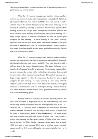 Making programs and data available at a rapid rate, it is possible to increase the
performance rate of the computer.
While the I/O processor manages data transfers between auxiliary
memory and main memory, the cache organization is concerned with the transfer
of information between main memory and CPU. Thus each is involved with a
different level in the memory hierarchy system. The reason for having two or
three levels of memory hierarchy is economics. As the storage capacity of the
memory increases, the cost per bit for storing binary information decreases and
the access time of the memory becomes longer. The auxiliary memory has a
large storage capacity, is relatively inexpensive, but has low access speed
compared to main memory. The cache memory is very small, relatively
expensive, and has very high access speed. Thus as the memory access speed
increases, so does its relative cost. The overall goal of using a memory hierarchy
is to obtain the highest-possible average access speed while minimizing the total
cost of the entire memory system.
While the I/O processor manages data transfers between auxiliary
memory and main memory, the cache organization is concerned with the transfer
of information between main memory and CPU. Thus each is involved with a
different level in the memory hierarchy system. The reason for having two or
three levels of memory hierarchy is economics. As the storage capacity of the
memory increases, the cost per bit for storing binary information decreases and
the access time of the memory becomes longer. The auxiliary memory has a
large storage capacity, is relatively inexpensive, but has low access speed
compared to main memory. The cache memory is very small, relatively
expensive, and has very high access speed. Thus as the memory access speed
increases, so does its relative cost. The overall goal of using a memory hierarchy
is to obtain the highest-possible average access speed while minimizing the total
cost of the entire memory system.
Auxiliary and cache memories are used for different purposes. The
cache holds those parts of the program and data that are most heavily used, while
the auxiliary memory holds those parts that are not presently used by the CPU.
Moreover, the CPU has direct access to both cache and main memory but not to
auxiliary memory. The transfer from auxiliary to main memory is usually done
by means of direct memory access of large blocks of data. The typical access
time ratio between cache and main memory is about 1 to 7. For example, a
typical cache memory may have an access time of 100ns, while main memory
access time may be 700ns. Auxiliary memory average access time is usually
1000 times that of main memory. Block size in auxiliary memory typically
ranges from256 to 2048 words, while cache block size is typically from 1 to 16
words.
Smartzworld.com Smartworld.asia
jntuworldupdates.org Specworld.in
 