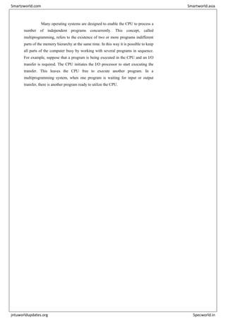 Many operating systems are designed to enable the CPU to process a
number of independent programs concurrently. This concept, called
multiprogramming, refers to the existence of two or more programs indifferent
parts of the memory hierarchy at the same time. In this way it is possible to keep
all parts of the computer busy by working with several programs in sequence.
For example, suppose that a program is being executed in the CPU and an I/O
transfer is required. The CPU initiates the I/O processor to start executing the
transfer. This leaves the CPU free to execute another program. In a
multiprogramming system, when one program is waiting for input or output
transfer, there is another program ready to utilize the CPU.
Smartzworld.com Smartworld.asia
jntuworldupdates.org Specworld.in
 