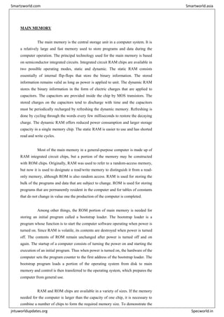 MAIN MEMORY
The main memory is the central storage unit in a computer system. It is
a relatively large and fast memory used to store programs and data during the
computer operation. The principal technology used for the main memory is based
on semiconductor integrated circuits. Integrated circuit RAM chips are available in
two possible operating modes, static and dynamic. The static RAM consists
essentially of internal flip-flops that store the binary information. The stored
information remains valid as long as power is applied to unit. The dynamic RAM
stores the binary information in the form of electric charges that are applied to
capacitors. The capacitors are provided inside the chip by MOS transistors. The
stored charges on the capacitors tend to discharge with time and the capacitors
must be periodically recharged by refreshing the dynamic memory. Refreshing is
done by cycling through the words every few milliseconds to restore the decaying
charge. The dynamic RAM offers reduced power consumption and larger storage
capacity in a single memory chip. The static RAM is easier to use and has shorted
read and write cycles.
Most of the main memory in a general-purpose computer is made up of
RAM integrated circuit chips, but a portion of the memory may be constructed
with ROM chips. Originally, RAM was used to refer to a random-access memory,
but now it is used to designate a read/write memory to distinguish it from a read-
only memory, although ROM is also random access. RAM is used for storing the
bulk of the programs and data that are subject to change. ROM is used for storing
programs that are permanently resident in the computer and for tables of constants
that do not change in value one the production of the computer is completed.
Among other things, the ROM portion of main memory is needed for
storing an initial program called a bootstrap loader. The bootstrap loader is a
program whose function is to start the computer software operating when power is
turned on. Since RAM is volatile, its contents are destroyed when power is turned
off. The contents of ROM remain unchanged after power is turned off and on
again. The startup of a computer consists of turning the power on and starting the
execution of an initial program. Thus when power is turned on, the hardware of the
computer sets the program counter to the first address of the bootstrap loader. The
bootstrap program loads a portion of the operating system from disk to main
memory and control is then transferred to the operating system, which prepares the
computer from general use.
RAM and ROM chips are available in a variety of sizes. If the memory
needed for the computer is larger than the capacity of one chip, it is necessary to
combine a number of chips to form the required memory size. To demonstrate the
Smartzworld.com Smartworld.asia
jntuworldupdates.org Specworld.in
 