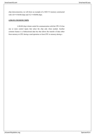 chip interconnection, we will show an example of a 1024 × 8 memory constructed
with 128 × 8 RAM chips and 512 × 8 ROM chips.
4.2RAM AND ROM CHIPS
A RAM chip is better suited for communication with the CPU if it has
one or more control inputs that select the chip only when needed. Another
common feature is a bidirectional data bus that allows the transfer of data either
from memory to CPU during a read operation or from CPU to memory during a
Smartzworld.com Smartworld.asia
jntuworldupdates.org Specworld.in
 