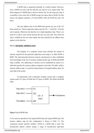 A ROM chip is organized externally in a similar manner. However,
since a ROM can only read, the data bus can only be in an output mode. The
block diagram of a ROM chip is shown in below Fig. For the same-size chip, it
is possible to have more bits of ROM occupy less space than in RAM. For this
reason, the diagram specifies a 512-byte ROM, while the RAM has only 128
bytes.
The nine address lines in the ROM chip specify any one of the 512
bytes stored in it. Thetwo chip select inputs must be CS1 = 1 and CS2 = 0 for the
unit to operate. Otherwise, the data bus is in a high-impedance state. There is no
need for a read or write control because the unit can only read. Thus when the
chip is enabled by the two select inputs, the byte selected by the address lines
appears on the data bus.
4.2.1.1. MEMORY ADDRESS MAP
The designer of a computer system must calculate the amount of
memory required for the particular application and assign it to either RAM or
ROM. The interconnection between memory and processor is then established
form knowledge of the size of memory needed and the type of RAM and ROM
chips available. The addressing of memory can be established by means of a
table that specifies the memory address assigned to each chip. The table, called a
memory address map, is a pictorial representation of assigned address space for
each chip in the system.
To demonstrate with a particular example, assume that a computer
system needs 512 bytes of RAM and 512 bytes of ROM. The RAM and ROM
chips
Figure-Typical ROM chip.
To be used are specified in Fig Typical RAM chip and Typical ROM chip. The
memory address map for this configuration is shown in Table 7-1. The
component column specifies whether a RAM or a ROM chip is used. The
hexadecimal address column assigns a range of hexadecimal equivalent
Smartzworld.com Smartworld.asia
jntuworldupdates.org Specworld.in
 