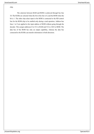 chip.
The selection between RAM and ROM is achieved through bus line
10. The RAMs are selected when the bit in this line is 0, and the ROM when the
bit is 1. The other chip select input in the ROM is connected to the RD control
line for the ROM chip to be enabled only during a read operation. Address bus
lines 1 to 9 are applied to the input address of ROM without going through the
decoder. This assigns addresses 0 to 511 to RAM and 512 to 1023 to ROM. The
data bus of the ROM has only an output capability, whereas the data bus
connected to the RAMs can transfer information in both directions.
Smartzworld.com Smartworld.asia
jntuworldupdates.org Specworld.in
 